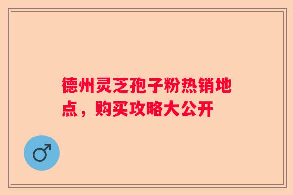 德州灵芝孢子粉热销地点，购买攻略大公开