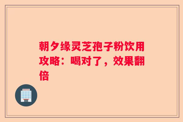 朝夕缘灵芝孢子粉饮用攻略：喝对了，效果翻倍