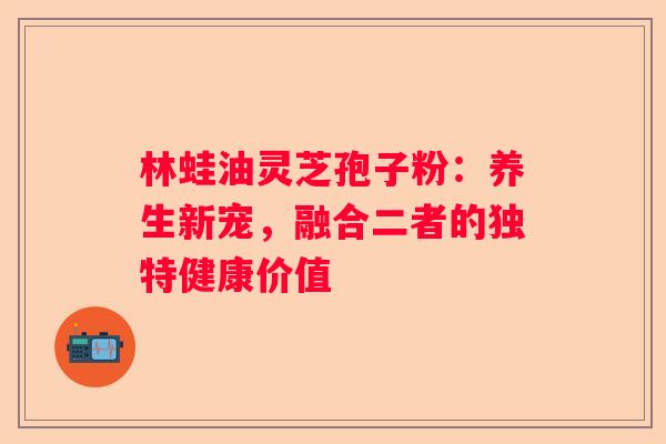 林蛙油灵芝孢子粉：养生新宠，融合二者的独特健康价值