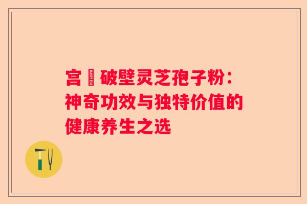 宫詻破壁灵芝孢子粉：神奇功效与独特价值的健康养生之选
