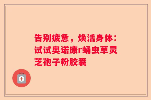 告别疲惫，焕活身体：试试奥诺康r蛹虫草灵芝孢子粉胶囊