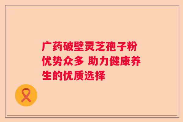 广药破壁灵芝孢子粉 优势众多 助力健康养生的优质选择