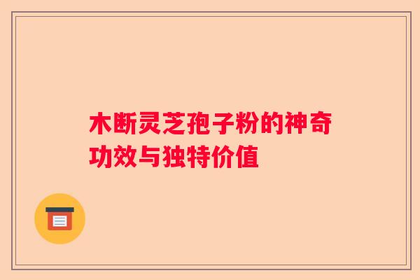 木断灵芝孢子粉的神奇功效与独特价值