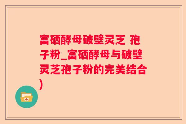 富硒酵母破壁灵芝 孢子粉_富硒酵母与破壁灵芝孢子粉的完美结合)