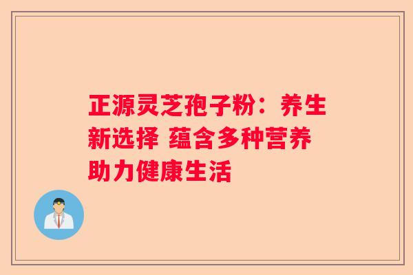 正源灵芝孢子粉：养生新选择 蕴含多种营养助力健康生活
