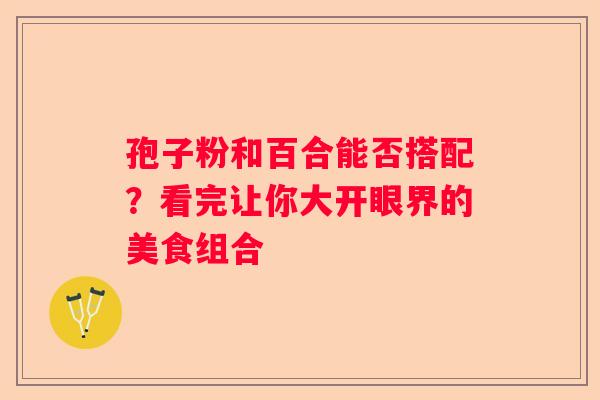 孢子粉和百合能否搭配？看完让你大开眼界的美食组合
