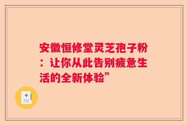 安徽恒修堂灵芝孢子粉：让你从此告别疲惫生活的全新体验”