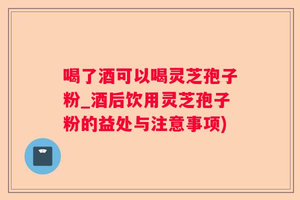 喝了酒可以喝灵芝孢子粉_酒后饮用灵芝孢子粉的益处与注意事项)