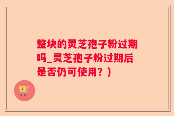 整块的灵芝孢子粉过期吗_灵芝孢子粉过期后是否仍可使用？)