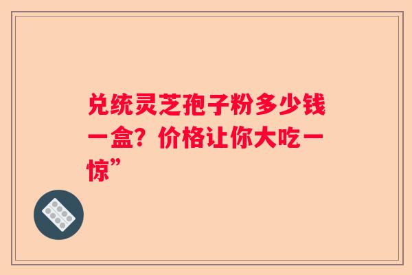 兑统灵芝孢子粉多少钱一盒？价格让你大吃一惊”