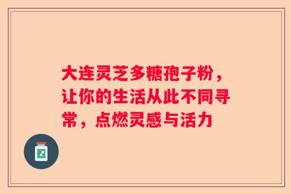 大连灵芝多糖孢子粉，让你的生活从此不同寻常，点燃灵感与活力