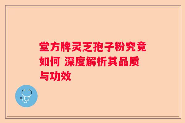 堂方牌灵芝孢子粉究竟如何 深度解析其品质与功效