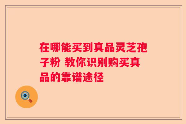 在哪能买到真品灵芝孢子粉 教你识别购买真品的靠谱途径