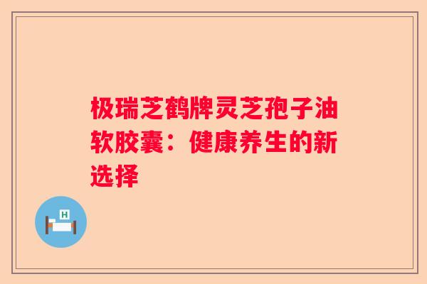 极瑞芝鹤牌灵芝孢子油软胶囊：健康养生的新选择