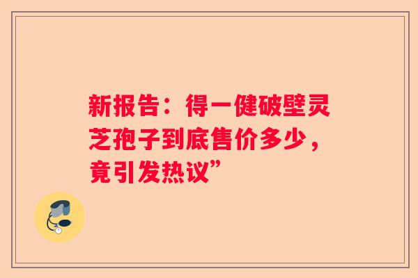 新报告：得一健破壁灵芝孢子到底售价多少，竟引发热议”