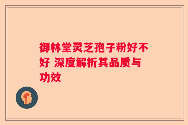 御林堂灵芝孢子粉好不好 深度解析其品质与功效