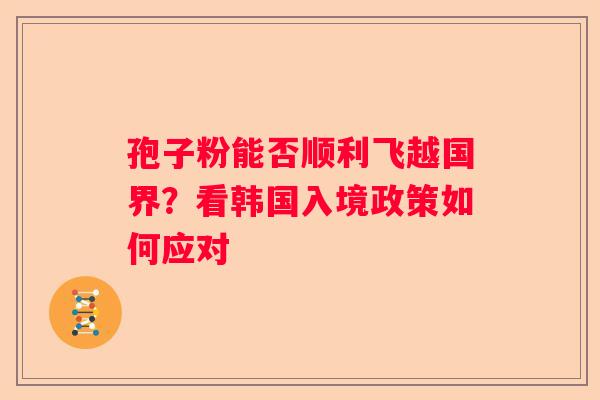 孢子粉能否顺利飞越国界？看韩国入境政策如何应对