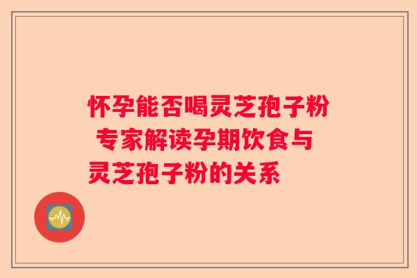 怀孕能否喝灵芝孢子粉 专家解读孕期饮食与灵芝孢子粉的关系