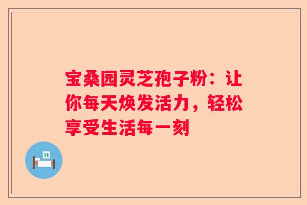 宝桑园灵芝孢子粉：让你每天焕发活力，轻松享受生活每一刻
