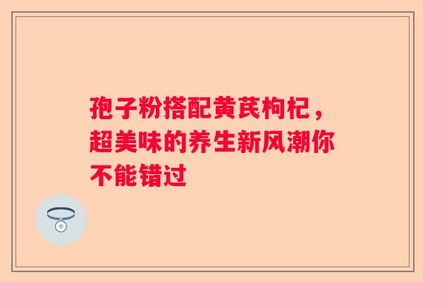 孢子粉搭配黄芪枸杞，超美味的养生新风潮你不能错过