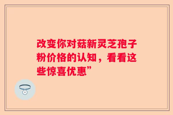 改变你对菇新灵芝孢子粉价格的认知，看看这些惊喜优惠”