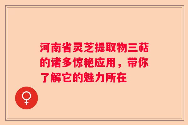 河南省灵芝提取物三萜的诸多惊艳应用，带你了解它的魅力所在