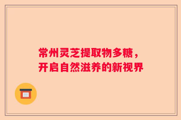 常州灵芝提取物多糖，开启自然滋养的新视界