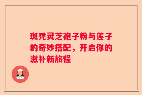 斑秃灵芝孢子粉与莲子的奇妙搭配，开启你的滋补新旅程