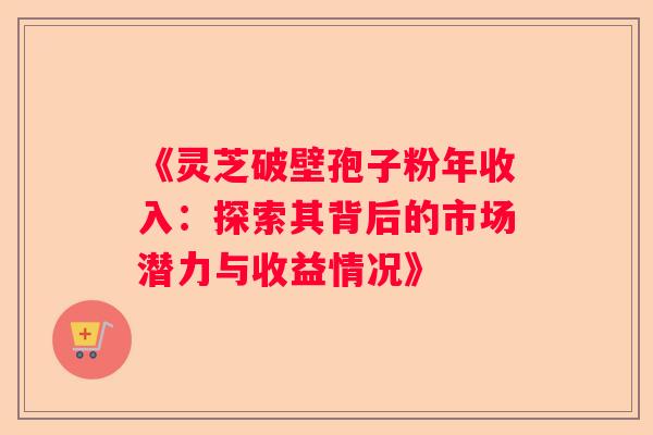 《灵芝破壁孢子粉年收入：探索其背后的市场潜力与收益情况》