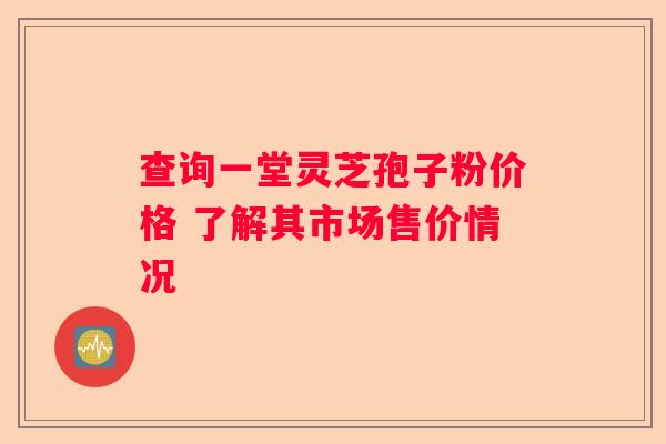 查询一堂灵芝孢子粉价格 了解其市场售价情况