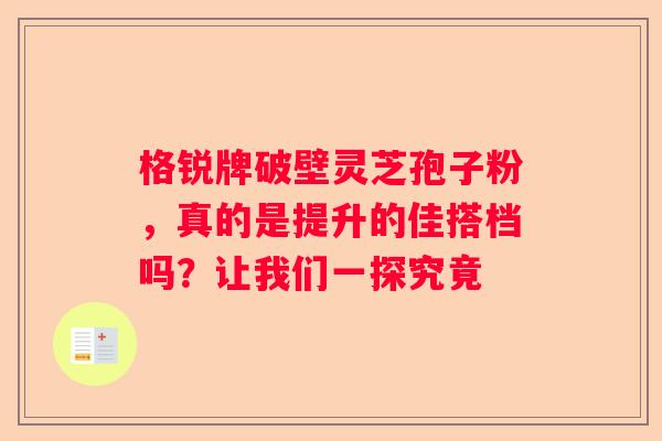 格锐牌破壁灵芝孢子粉，真的是提升的佳搭档吗？让我们一探究竟