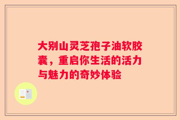 大别山灵芝孢子油软胶囊，重启你生活的活力与魅力的奇妙体验