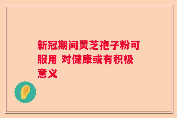 新冠期间灵芝孢子粉可服用 对健康或有积极意义