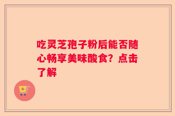 吃灵芝孢子粉后能否随心畅享美味酸食？点击了解