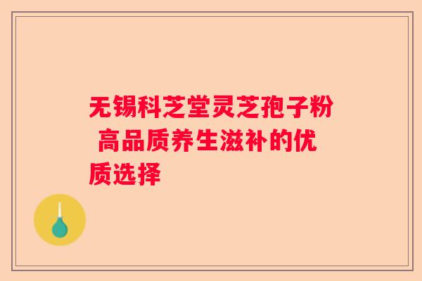 无锡科芝堂灵芝孢子粉 高品质养生滋补的优质选择