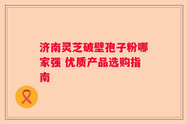 济南灵芝破壁孢子粉哪家强 优质产品选购指南