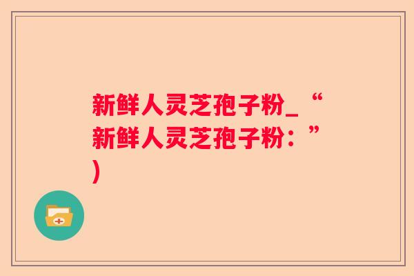 新鲜人灵芝孢子粉_“新鲜人灵芝孢子粉：”)