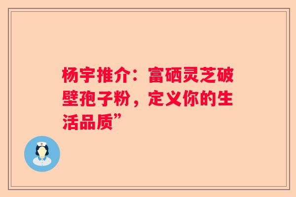 杨宇推介：富硒灵芝破壁孢子粉，定义你的生活品质”