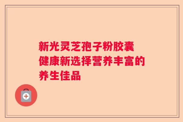 新光灵芝孢子粉胶囊 健康新选择营养丰富的养生佳品