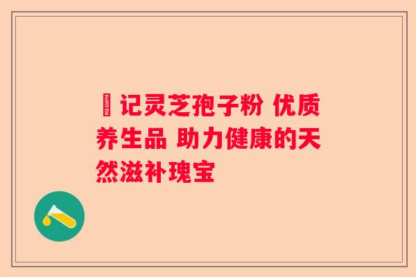 洑记灵芝孢子粉 优质养生品 助力健康的天然滋补瑰宝