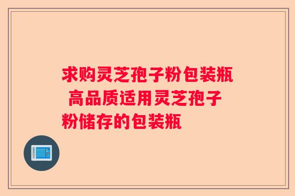 求购灵芝孢子粉包装瓶 高品质适用灵芝孢子粉储存的包装瓶