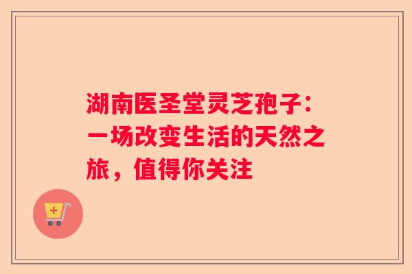 湖南医圣堂灵芝孢子：一场改变生活的天然之旅，值得你关注