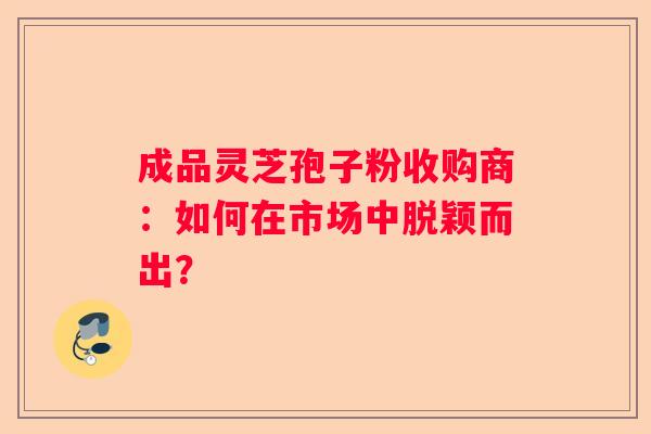 成品灵芝孢子粉收购商：如何在市场中脱颖而出？