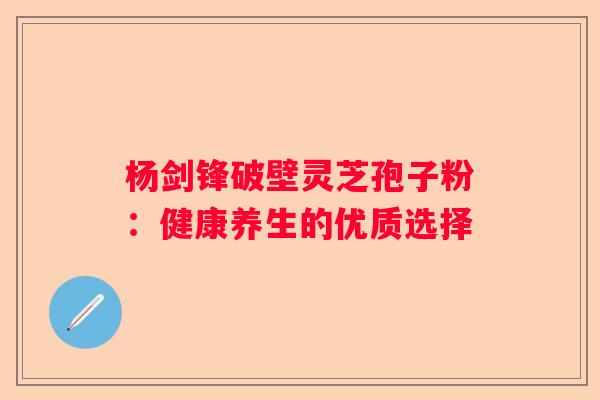 杨剑锋破壁灵芝孢子粉：健康养生的优质选择