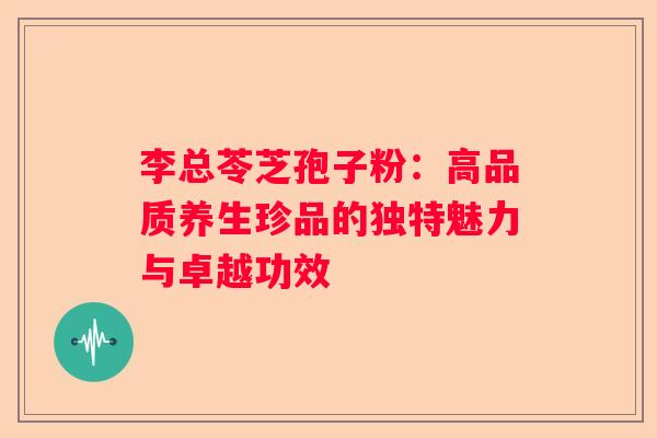 李总苓芝孢子粉：高品质养生珍品的独特魅力与卓越功效