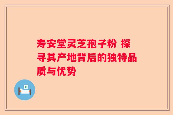 寿安堂灵芝孢子粉 探寻其产地背后的独特品质与优势