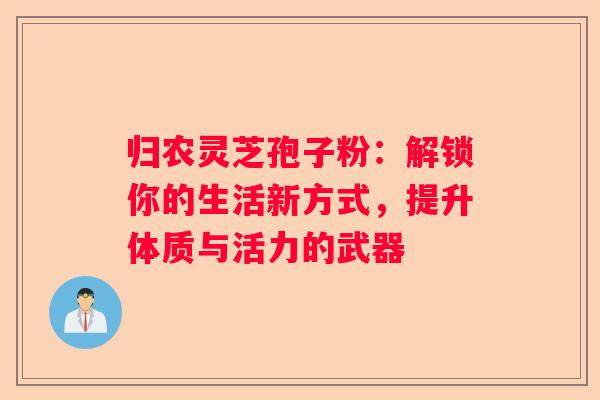 归农灵芝孢子粉：解锁你的生活新方式，提升体质与活力的武器