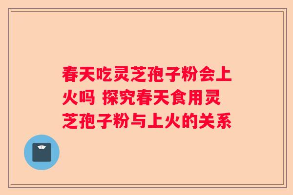 春天吃灵芝孢子粉会上火吗 探究春天食用灵芝孢子粉与上火的关系