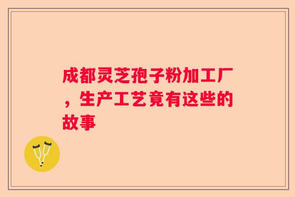 成都灵芝孢子粉加工厂，生产工艺竟有这些的故事