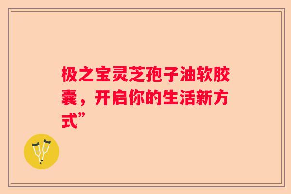 极之宝灵芝孢子油软胶囊，开启你的生活新方式”
